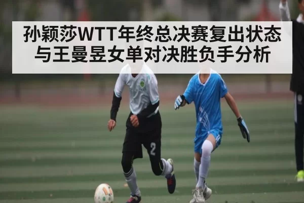 孙颖莎WTT年终总决赛复出状态与王曼昱女单对决胜负手分析